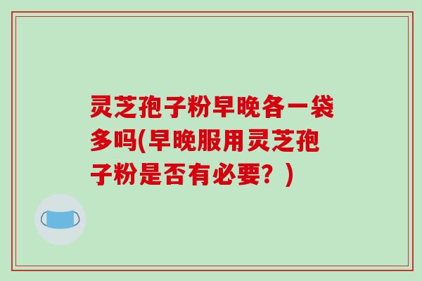 灵芝孢子粉早晚各一袋多吗(早晚服用灵芝孢子粉是否有必要？)-第1张图片-破壁灵芝孢子粉研究指南