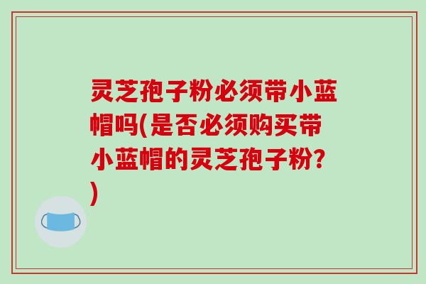 灵芝孢子粉必须带小蓝帽吗(是否必须购买带小蓝帽的灵芝孢子粉?)-第1张图片-破壁灵芝孢子粉研究指南 灵芝孢子粉必须带小蓝帽吗(是否必须购买带小蓝帽的灵芝孢子粉?)-第1张图片-破壁灵芝孢子粉研究指南