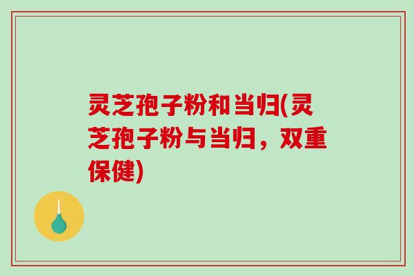 灵芝孢子粉和当归(灵芝孢子粉与当归，双重保健)-第1张图片-破壁灵芝孢子粉研究指南