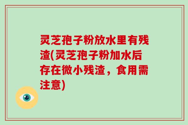 灵芝孢子粉放水里有残渣(灵芝孢子粉加水后存在微小残渣,食用需注意)-第1张图片-破壁灵芝孢子粉研究指南 灵芝孢子粉放水里有残渣(灵芝孢子粉加水后存在微小残渣,食用需注意)-第1张图片-破壁灵芝孢子粉研究指南