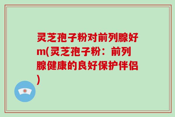 灵芝孢子粉对前列腺好m(灵芝孢子粉:前列腺健康的良好保护伴侣)-第1张图片-破壁灵芝孢子粉研究指南 灵芝孢子粉对前列腺好m(灵芝孢子粉:前列腺健康的良好保护伴侣)-第1张图片-破壁灵芝孢子粉研究指南