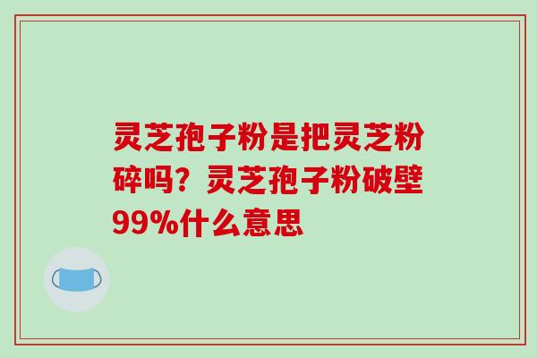 灵芝孢子粉是把灵芝粉碎吗？灵芝孢子粉破壁99%什么意思-第1张图片-破壁灵芝孢子粉研究指南
