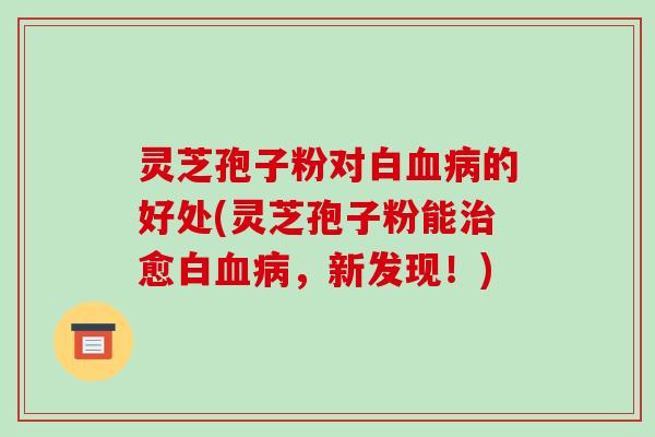 灵芝孢子粉对白血病的好处(灵芝孢子粉能治愈白血病，新发现！)-第1张图片-破壁灵芝孢子粉研究指南