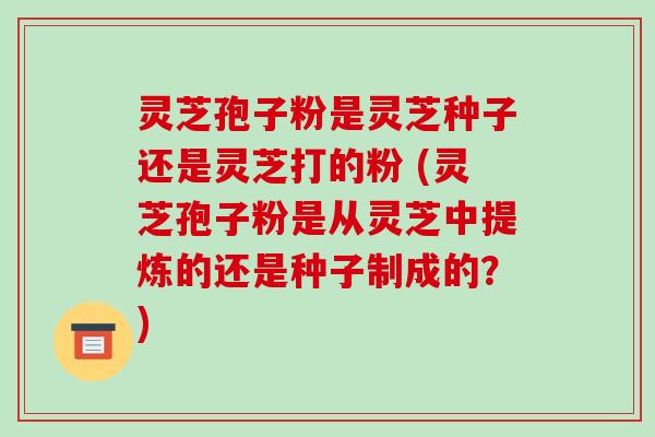 灵芝孢子粉是灵芝种子还是灵芝打的粉 (灵芝孢子粉是从灵芝中提炼的还是种子制成的?)-第1张图片-破壁灵芝孢子粉研究指南 灵芝孢子粉是灵芝种子还是灵芝打的粉 (灵芝孢子粉是从灵芝中提炼的还是种子制成的?)-第1张图片-破壁灵芝孢子粉研究指南