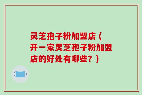 灵芝孢子粉加盟店 (开一家灵芝孢子粉加盟店的好处有哪些?)-第1张图片-破壁灵芝孢子粉研究指南 灵芝孢子粉加盟店 (开一家灵芝孢子粉加盟店的好处有哪些?)-第1张图片-破壁灵芝孢子粉研究指南