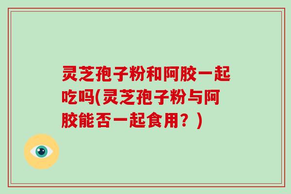 灵芝孢子粉和阿胶一起吃吗(灵芝孢子粉与阿胶能否一起食用?)-第1张图片-破壁灵芝孢子粉研究指南 灵芝孢子粉和阿胶一起吃吗(灵芝孢子粉与阿胶能否一起食用?)-第1张图片-破壁灵芝孢子粉研究指南