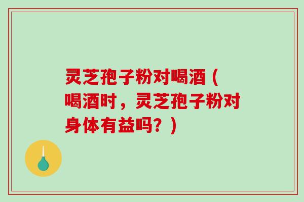 灵芝孢子粉对喝酒 (喝酒时，灵芝孢子粉对身体有益吗？)-第1张图片-破壁灵芝孢子粉研究指南