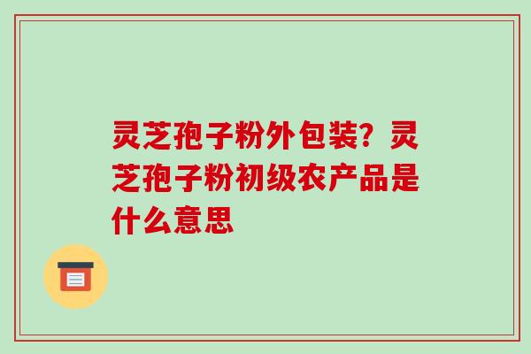 灵芝孢子粉外包装？灵芝孢子粉初级农产品是什么意思-第1张图片-破壁灵芝孢子粉研究指南