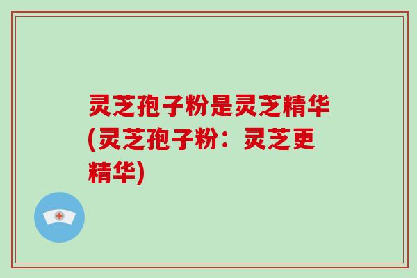 灵芝孢子粉是灵芝精华(灵芝孢子粉：灵芝更精华)-第1张图片-破壁灵芝孢子粉研究指南