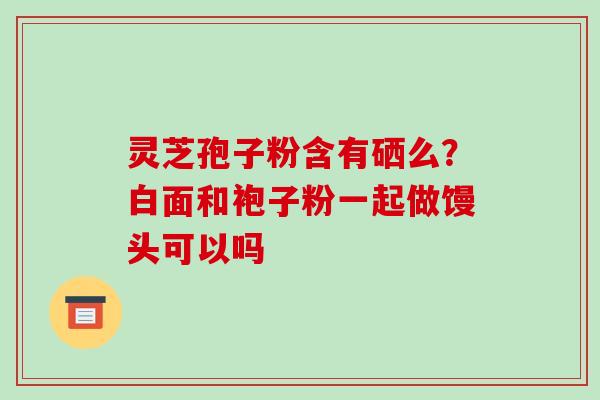 灵芝孢子粉含有硒么?白面和袍子粉一起做馒头可以吗-第1张图片-破壁灵芝孢子粉研究指南 灵芝孢子粉含有硒么?白面和袍子粉一起做馒头可以吗-第1张图片-破壁灵芝孢子粉研究指南
