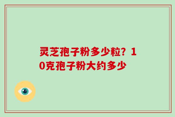 灵芝孢子粉多少粒？10克孢子粉大约多少-第1张图片-破壁灵芝孢子粉研究指南