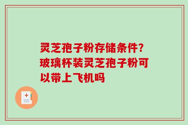 灵芝孢子粉存储条件?玻璃杯装灵芝孢子粉可以带上飞机吗-第1张图片-破壁灵芝孢子粉研究指南 灵芝孢子粉存储条件?玻璃杯装灵芝孢子粉可以带上飞机吗-第1张图片-破壁灵芝孢子粉研究指南