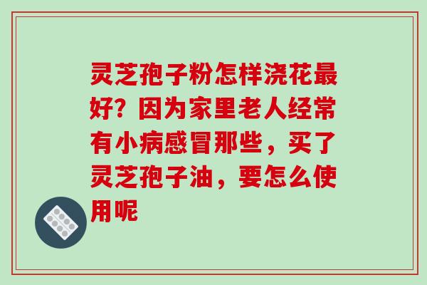 灵芝孢子粉怎样浇花最好?因为家里老人经常有小病感冒那些,买了灵芝孢子油,要怎么使用呢-第1张图片-破壁灵芝孢子粉研究指南 灵芝孢子粉怎样浇花最好?因为家里老人经常有小病感冒那些,买了灵芝孢子油,要怎么使用呢-第1张图片-破壁灵芝孢子粉研究指南