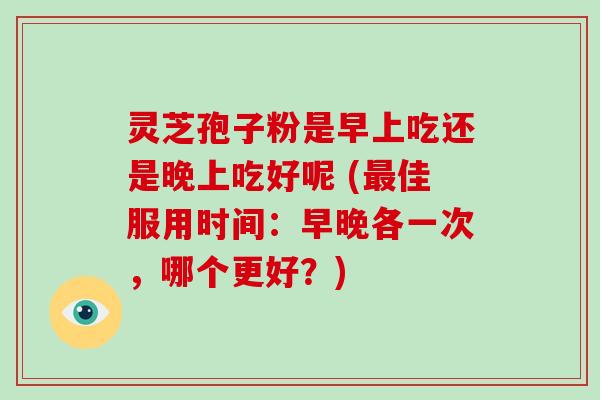 灵芝孢子粉是早上吃还是晚上吃好呢 (最佳服用时间：早晚各一次，哪个更好？)-第1张图片-破壁灵芝孢子粉研究指南