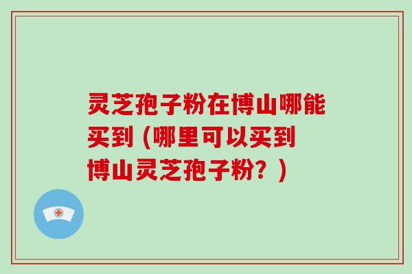 灵芝孢子粉在博山哪能买到 (哪里可以买到博山灵芝孢子粉?)-第1张图片-破壁灵芝孢子粉研究指南 灵芝孢子粉在博山哪能买到 (哪里可以买到博山灵芝孢子粉?)-第1张图片-破壁灵芝孢子粉研究指南