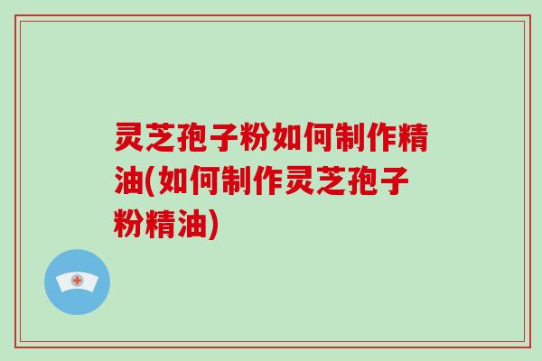灵芝孢子粉如何制作精油(如何制作灵芝孢子粉精油)-第1张图片-破壁灵芝孢子粉研究指南 灵芝孢子粉如何制作精油(如何制作灵芝孢子粉精油)-第1张图片-破壁灵芝孢子粉研究指南
