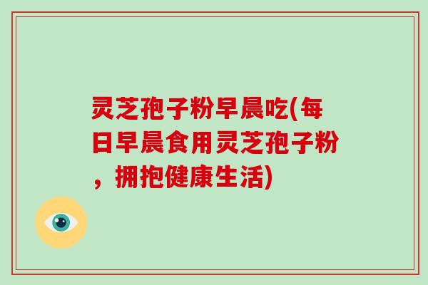 灵芝孢子粉早晨吃(每日早晨食用灵芝孢子粉,拥抱健康生活)-第1张图片-破壁灵芝孢子粉研究指南 灵芝孢子粉早晨吃(每日早晨食用灵芝孢子粉,拥抱健康生活)-第1张图片-破壁灵芝孢子粉研究指南