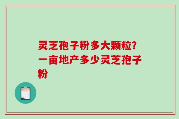 灵芝孢子粉多大颗粒？一亩地产多少灵芝孢子粉-第1张图片-破壁灵芝孢子粉研究指南