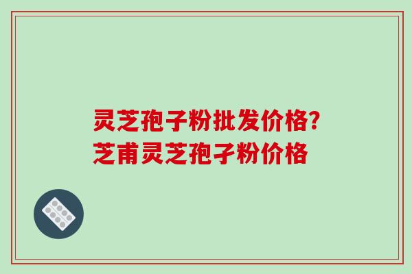 灵芝孢子粉批发价格？芝甫灵芝孢孑粉价格-第1张图片-破壁灵芝孢子粉研究指南