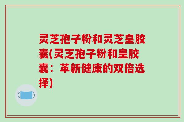 灵芝孢子粉和灵芝皇胶囊(灵芝孢子粉和皇胶囊:革新健康的双倍选择)-第1张图片-破壁灵芝孢子粉研究指南 灵芝孢子粉和灵芝皇胶囊(灵芝孢子粉和皇胶囊:革新健康的双倍选择)-第1张图片-破壁灵芝孢子粉研究指南