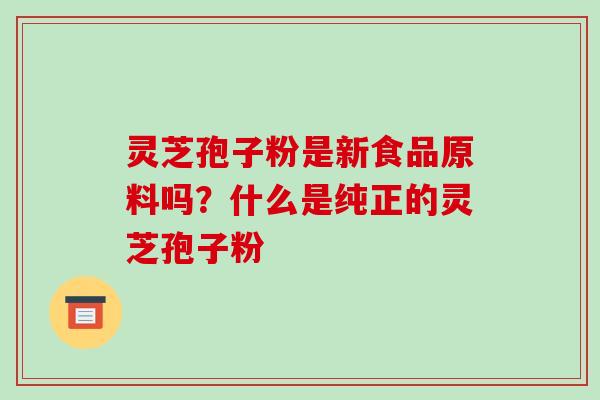 灵芝孢子粉是新食品原料吗？什么是纯正的灵芝孢子粉-第1张图片-破壁灵芝孢子粉研究指南