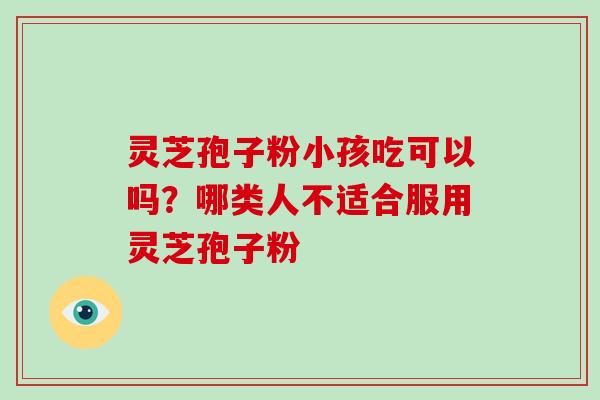 灵芝孢子粉小孩吃可以吗？哪类人不适合服用灵芝孢子粉-第1张图片-破壁灵芝孢子粉研究指南