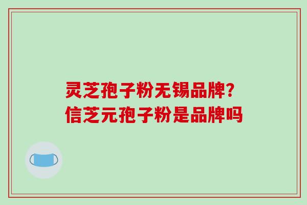 灵芝孢子粉无锡品牌？信芝元孢子粉是品牌吗-第1张图片-破壁灵芝孢子粉研究指南