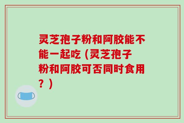 灵芝孢子粉和阿胶能不能一起吃 (灵芝孢子粉和阿胶可否同时食用？)-第1张图片-破壁灵芝孢子粉研究指南