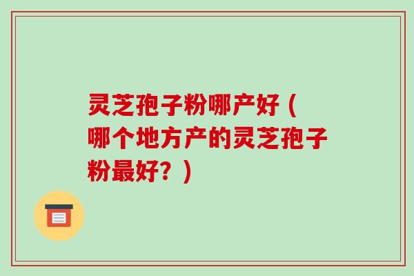 灵芝孢子粉哪产好 (哪个地方产的灵芝孢子粉最好？)-第1张图片-破壁灵芝孢子粉研究指南