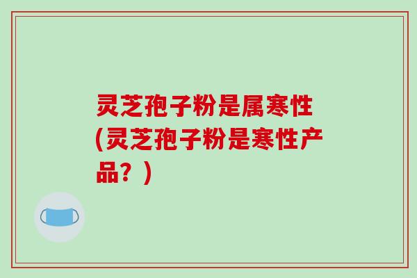 灵芝孢子粉是属寒性 (灵芝孢子粉是寒性产品？)-第1张图片-破壁灵芝孢子粉研究指南