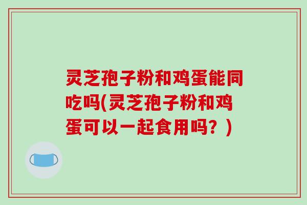 灵芝孢子粉和鸡蛋能同吃吗(灵芝孢子粉和鸡蛋可以一起食用吗？)-第1张图片-破壁灵芝孢子粉研究指南