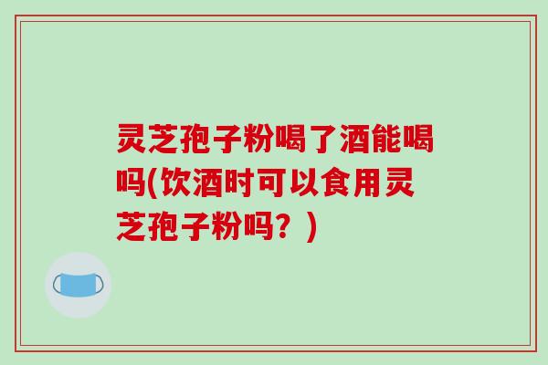 灵芝孢子粉喝了酒能喝吗(饮酒时可以食用灵芝孢子粉吗？)-第1张图片-破壁灵芝孢子粉研究指南