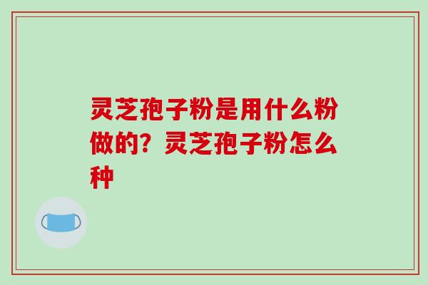 灵芝孢子粉是用什么粉做的?灵芝孢子粉怎么种-第1张图片-破壁灵芝孢子粉研究指南 灵芝孢子粉是用什么粉做的?灵芝孢子粉怎么种-第1张图片-破壁灵芝孢子粉研究指南