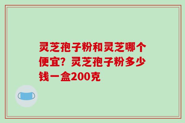 灵芝孢子粉和灵芝哪个便宜?灵芝孢子粉多少钱一盒200克-第1张图片-破壁灵芝孢子粉研究指南 灵芝孢子粉和灵芝哪个便宜?灵芝孢子粉多少钱一盒200克-第1张图片-破壁灵芝孢子粉研究指南