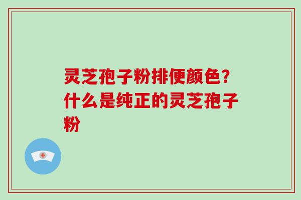 灵芝孢子粉排便颜色？什么是纯正的灵芝孢子粉-第1张图片-破壁灵芝孢子粉研究指南