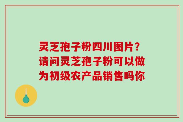 灵芝孢子粉四川图片?请问灵芝孢子粉可以做为初级农产品销售吗你-第1张图片-破壁灵芝孢子粉研究指南 灵芝孢子粉四川图片?请问灵芝孢子粉可以做为初级农产品销售吗你-第1张图片-破壁灵芝孢子粉研究指南