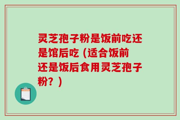 灵芝孢子粉是饭前吃还是馆后吃 (适合饭前还是饭后食用灵芝孢子粉？)-第1张图片-破壁灵芝孢子粉研究指南