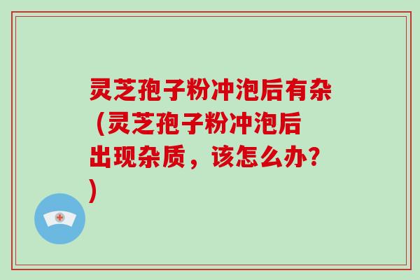 灵芝孢子粉冲泡后有杂 (灵芝孢子粉冲泡后出现杂质,该怎么办?)-第1张图片-破壁灵芝孢子粉研究指南 灵芝孢子粉冲泡后有杂 (灵芝孢子粉冲泡后出现杂质,该怎么办?)-第1张图片-破壁灵芝孢子粉研究指南