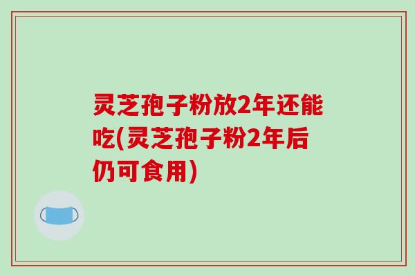 灵芝孢子粉放2年还能吃(灵芝孢子粉2年后仍可食用)-第1张图片-破壁灵芝孢子粉研究指南 灵芝孢子粉放2年还能吃(灵芝孢子粉2年后仍可食用)-第1张图片-破壁灵芝孢子粉研究指南