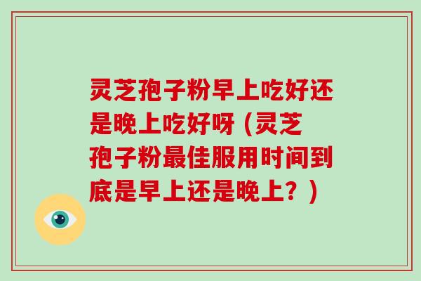 灵芝孢子粉早上吃好还是晚上吃好呀 (灵芝孢子粉最佳服用时间到底是早上还是晚上？)-第1张图片-破壁灵芝孢子粉研究指南