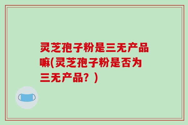 灵芝孢子粉是三无产品嘛(灵芝孢子粉是否为三无产品？)-第1张图片-破壁灵芝孢子粉研究指南