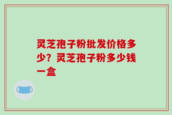 灵芝孢子粉批发价格多少?灵芝孢子粉多少钱一盒-第1张图片-破壁灵芝孢子粉研究指南 灵芝孢子粉批发价格多少?灵芝孢子粉多少钱一盒-第1张图片-破壁灵芝孢子粉研究指南