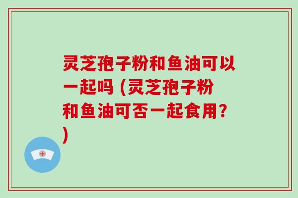 灵芝孢子粉和鱼油可以一起吗 (灵芝孢子粉和鱼油可否一起食用?)-第1张图片-破壁灵芝孢子粉研究指南 灵芝孢子粉和鱼油可以一起吗 (灵芝孢子粉和鱼油可否一起食用?)-第1张图片-破壁灵芝孢子粉研究指南