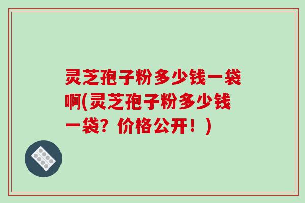 灵芝孢子粉多少钱一袋啊(灵芝孢子粉多少钱一袋?价格公开!)-第1张图片-破壁灵芝孢子粉研究指南 灵芝孢子粉多少钱一袋啊(灵芝孢子粉多少钱一袋?价格公开!)-第1张图片-破壁灵芝孢子粉研究指南