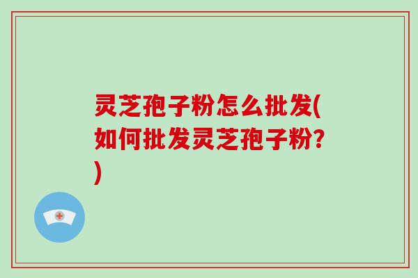 灵芝孢子粉怎么批发(如何批发灵芝孢子粉？)-第1张图片-破壁灵芝孢子粉研究指南