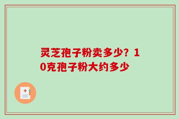 灵芝孢子粉卖多少？10克孢子粉大约多少-第1张图片-破壁灵芝孢子粉研究指南