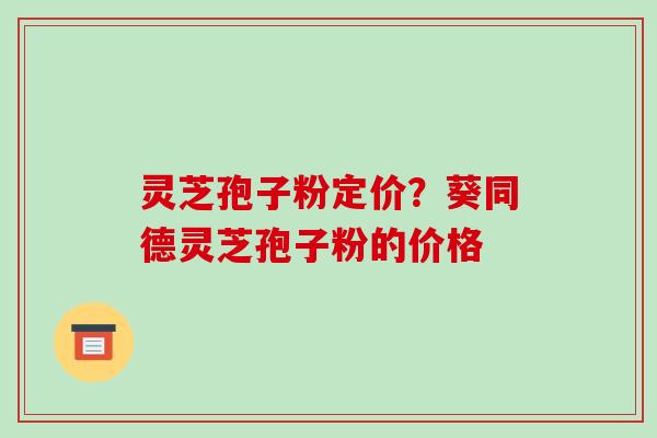 灵芝孢子粉定价？葵同德灵芝孢子粉的价格-第1张图片-破壁灵芝孢子粉研究指南