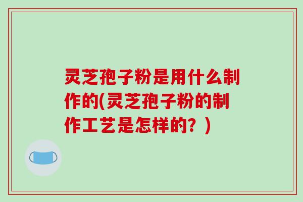 灵芝孢子粉是用什么制作的(灵芝孢子粉的制作工艺是怎样的？)-第1张图片-破壁灵芝孢子粉研究指南