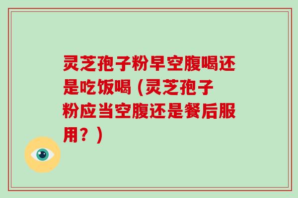 灵芝孢子粉早空腹喝还是吃饭喝 (灵芝孢子粉应当空腹还是餐后服用?)-第1张图片-破壁灵芝孢子粉研究指南 灵芝孢子粉早空腹喝还是吃饭喝 (灵芝孢子粉应当空腹还是餐后服用?)-第1张图片-破壁灵芝孢子粉研究指南