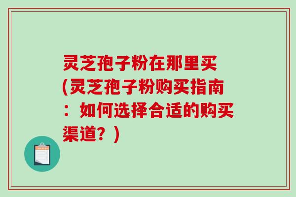 灵芝孢子粉在那里买 (灵芝孢子粉购买指南：如何选择合适的购买渠道？)-第1张图片-破壁灵芝孢子粉研究指南